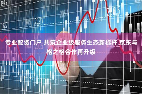 专业配资门户 共筑企业级服务生态新标杆 京东与格之格合作再升级