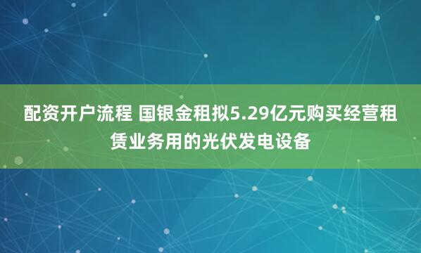 配资开户流程 国银金租拟5.29亿元购买经营租赁业务用的光伏发电设备