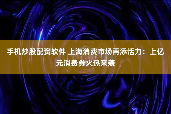 手机炒股配资软件 上海消费市场再添活力：上亿元消费券火热来袭