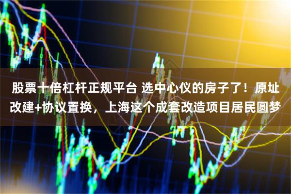 股票十倍杠杆正规平台 选中心仪的房子了！原址改建+协议置换，上海这个成套改造项目居民圆梦