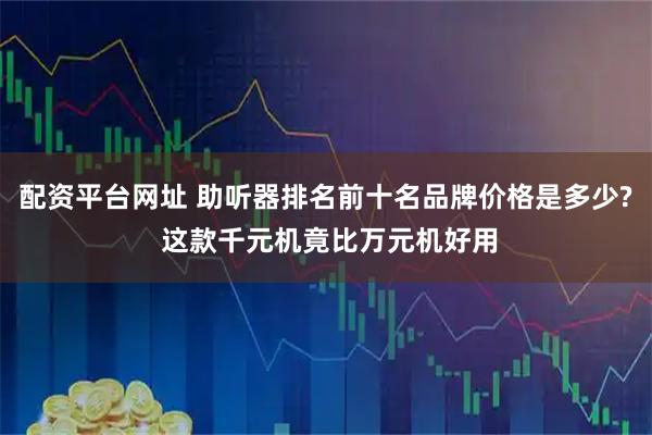 配资平台网址 助听器排名前十名品牌价格是多少? 这款千元机竟比万元机好用