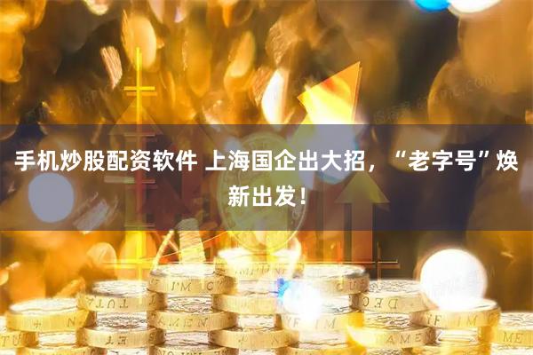 手机炒股配资软件 上海国企出大招，“老字号”焕新出发！