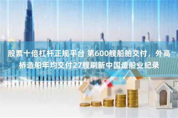 股票十倍杠杆正规平台 第600艘船舶交付，外高桥造船年均交付27艘刷新中国造船业纪录