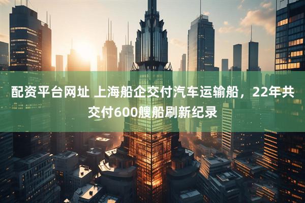 配资平台网址 上海船企交付汽车运输船，22年共交付600艘船刷新纪录