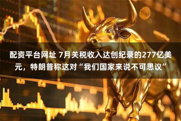 配资平台网址 7月关税收入达创纪录的277亿美元，特朗普称这对“我们国家来说不可思议”