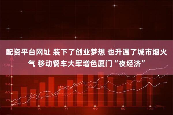 配资平台网址 装下了创业梦想 也升温了城市烟火气 移动餐车大军增色厦门“夜经济”