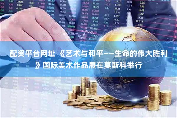 配资平台网址 《艺术与和平——生命的伟大胜利》国际美术作品展在莫斯科举行