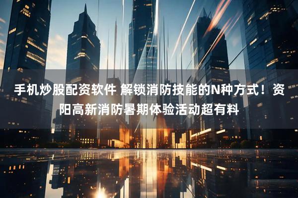 手机炒股配资软件 解锁消防技能的N种方式！资阳高新消防暑期体验活动超有料