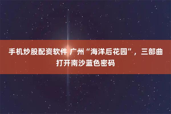 手机炒股配资软件 广州“海洋后花园”，三部曲打开南沙蓝色密码