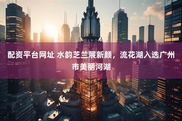 配资平台网址 水韵芝兰展新颜，流花湖入选广州市美丽河湖