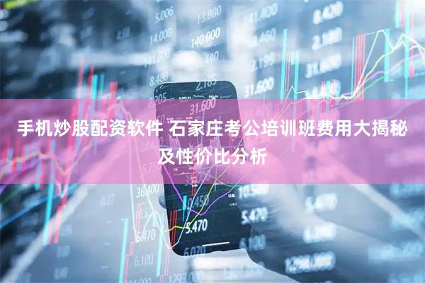 手机炒股配资软件 石家庄考公培训班费用大揭秘及性价比分析