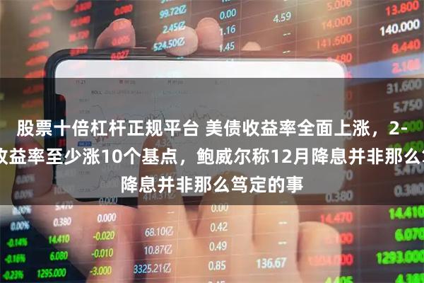 股票十倍杠杆正规平台 美债收益率全面上涨，2-10年期收益率至少涨10个基点，鲍威尔称12月降息并非那么笃定的事