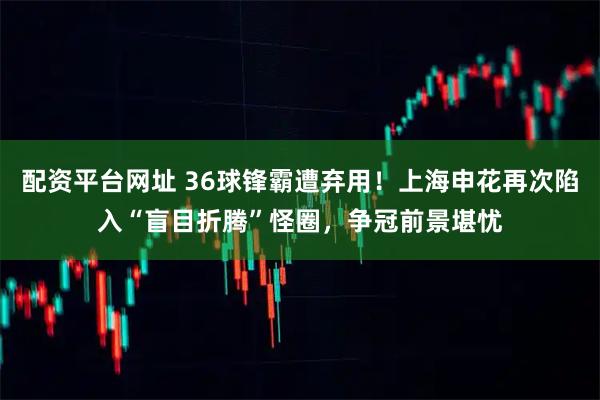 配资平台网址 36球锋霸遭弃用!上海申花再次陷入“盲目折腾”怪圈,争冠前景堪忧