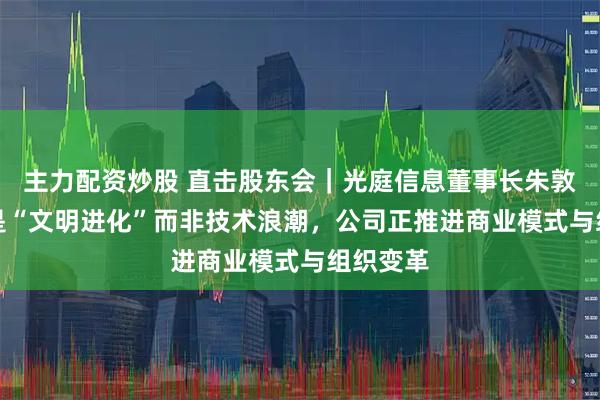 主力配资炒股 直击股东会｜光庭信息董事长朱敦尧：AI是“文明进化”而非技术浪潮，公司正推进商业模式与组织变革