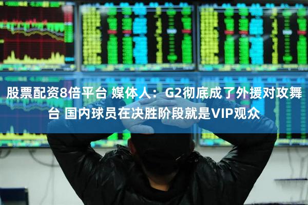 股票配资8倍平台 媒体人：G2彻底成了外援对攻舞台 国内球员在决胜阶段就是VIP观众