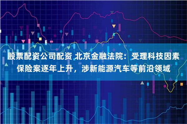 股票配资公司配资 北京金融法院:受理科技因素保险案逐年上升,涉新能源汽车等前沿领域