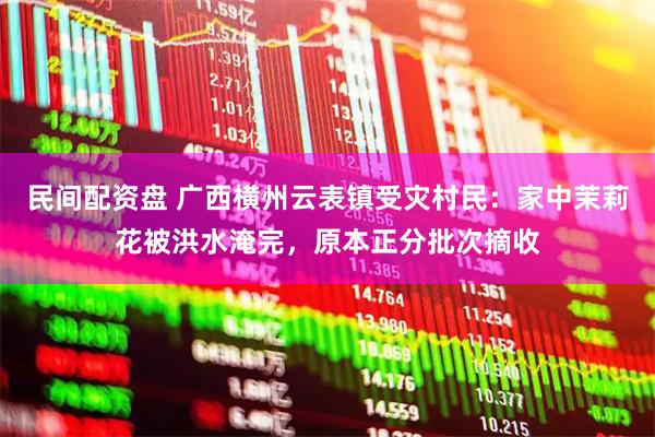 民间配资盘 广西横州云表镇受灾村民：家中茉莉花被洪水淹完，原本正分批次摘收