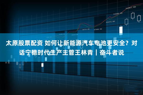 太原股票配资 如何让新能源汽车电池更安全?对话宁德时代生产主管王林青|奋斗者说
