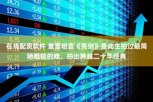 在线配资软件 童蕾坦言《亮剑》是此生拍过最简陋粗糙的戏，拍出跨越二十年经典
