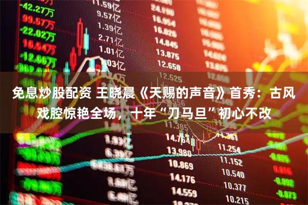免息炒股配资 王晓晨《天赐的声音》首秀：古风戏腔惊艳全场，十年“刀马旦”初心不改