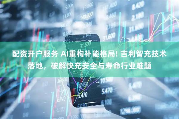 配资开户服务 AI重构补能格局! 吉利智充技术落地,破解快充安全与寿命行业难题